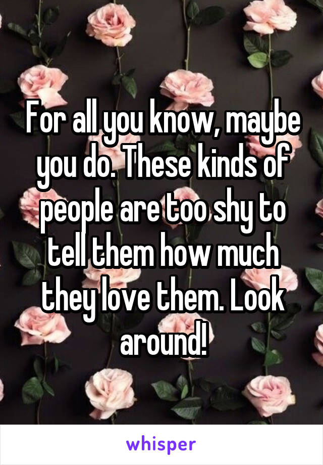 For all you know, maybe you do. These kinds of people are too shy to tell them how much they love them. Look around!
