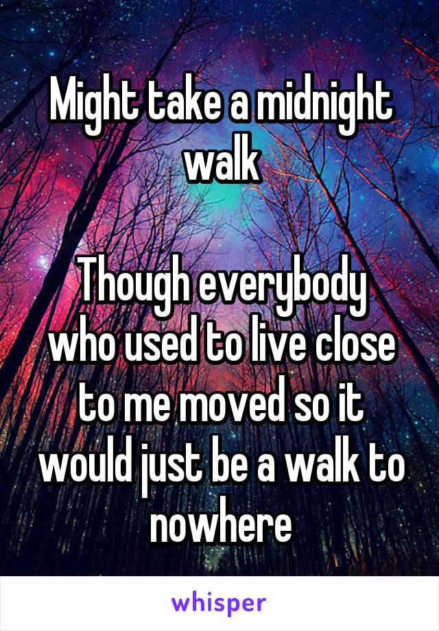 Might take a midnight walk

Though everybody who used to live close to me moved so it would just be a walk to nowhere