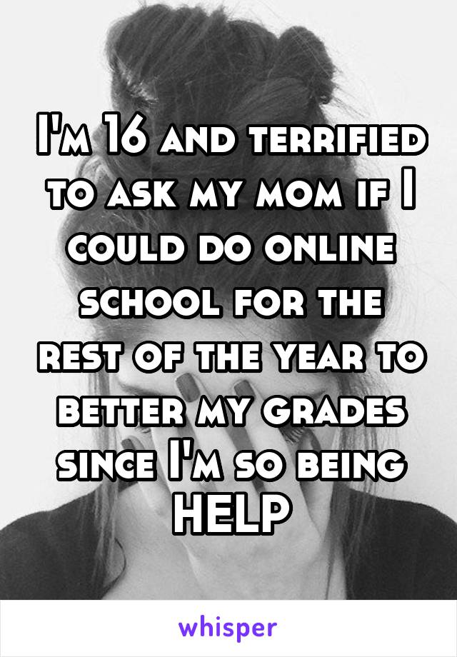 I'm 16 and terrified to ask my mom if I could do online school for the rest of the year to better my grades since I'm so being HELP