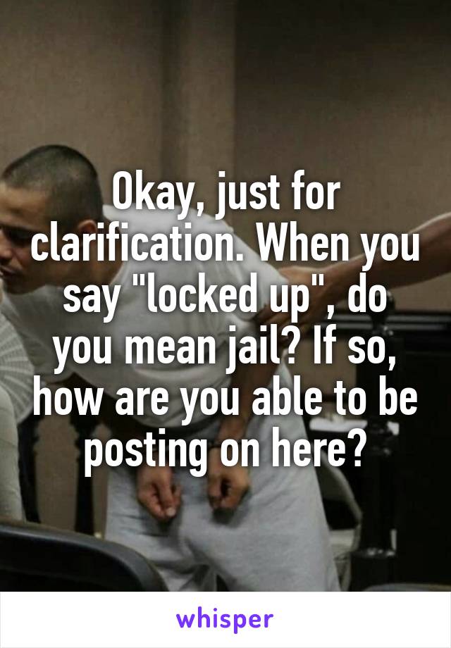 Okay, just for clarification. When you say "locked up", do you mean jail? If so, how are you able to be posting on here?