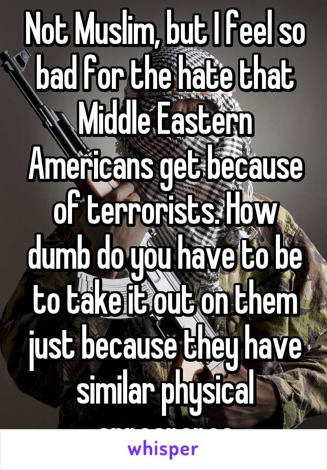 Not Muslim, but I feel so bad for the hate that Middle Eastern Americans get because of terrorists. How dumb do you have to be to take it out on them just because they have similar physical appearance