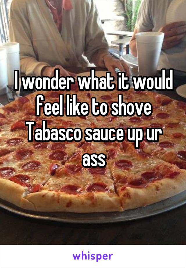 I wonder what it would feel like to shove Tabasco sauce up ur ass
