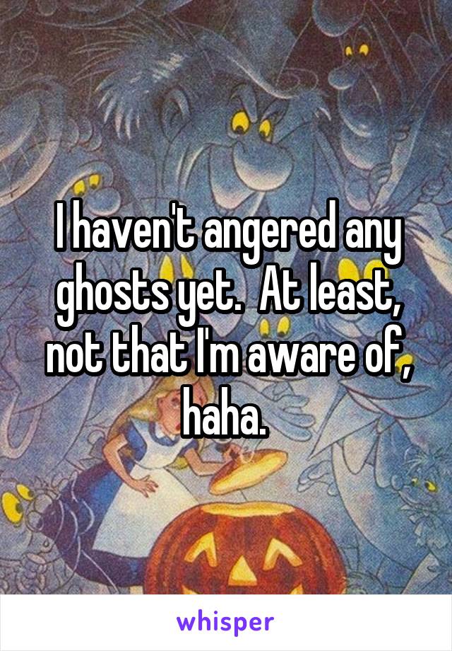 I haven't angered any ghosts yet.  At least, not that I'm aware of, haha. 