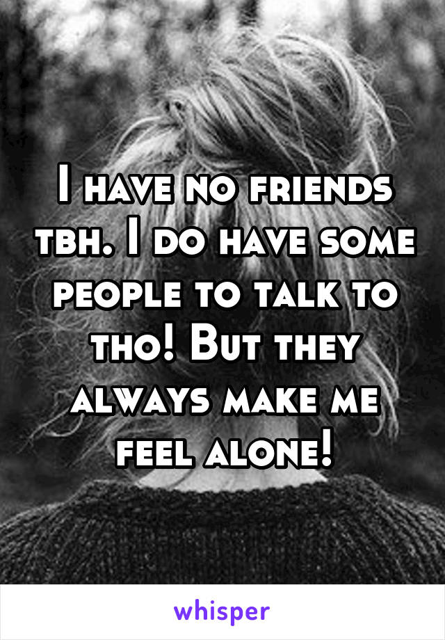 I have no friends tbh. I do have some people to talk to tho! But they always make me feel alone!