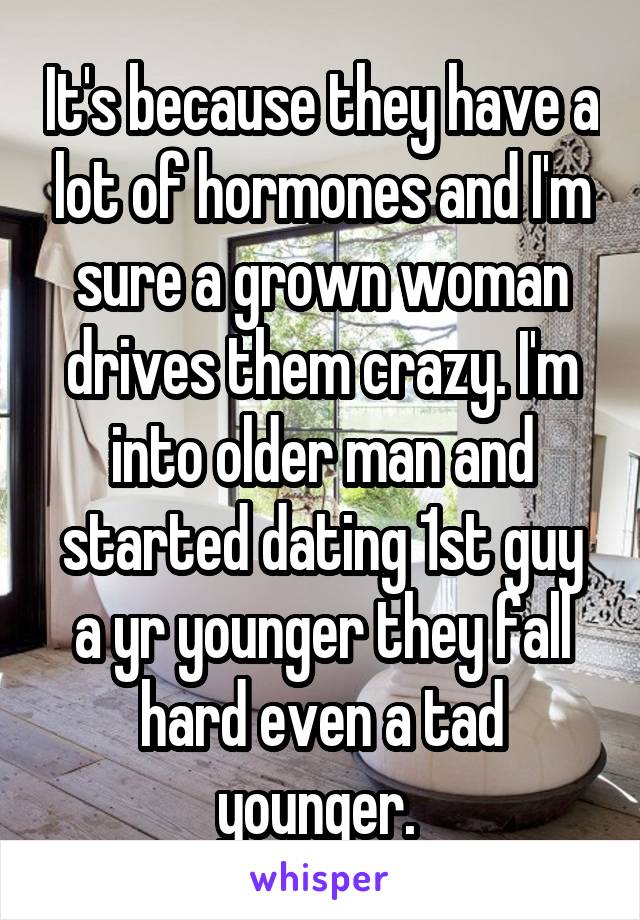 It's because they have a lot of hormones and I'm sure a grown woman drives them crazy. I'm into older man and started dating 1st guy a yr younger they fall hard even a tad younger. 