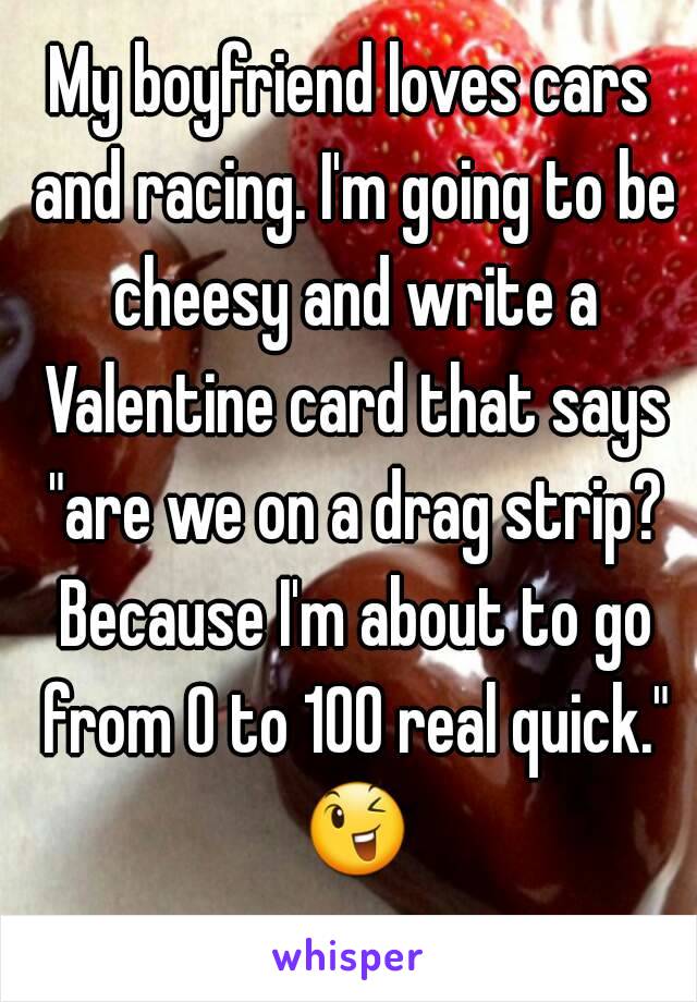 My boyfriend loves cars and racing. I'm going to be cheesy and write a Valentine card that says "are we on a drag strip? Because I'm about to go from 0 to 100 real quick." 😉 