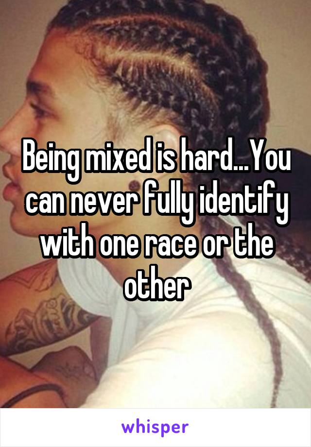 Being mixed is hard...You can never fully identify with one race or the other