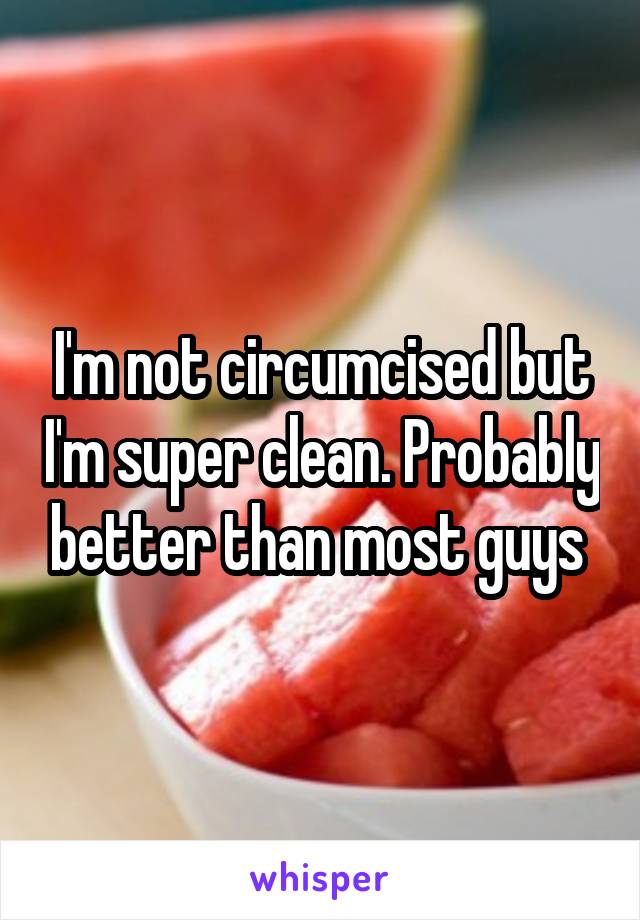 I'm not circumcised but I'm super clean. Probably better than most guys 
