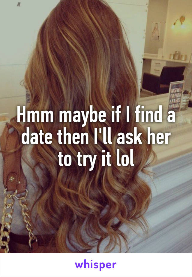 Hmm maybe if I find a date then I'll ask her to try it lol