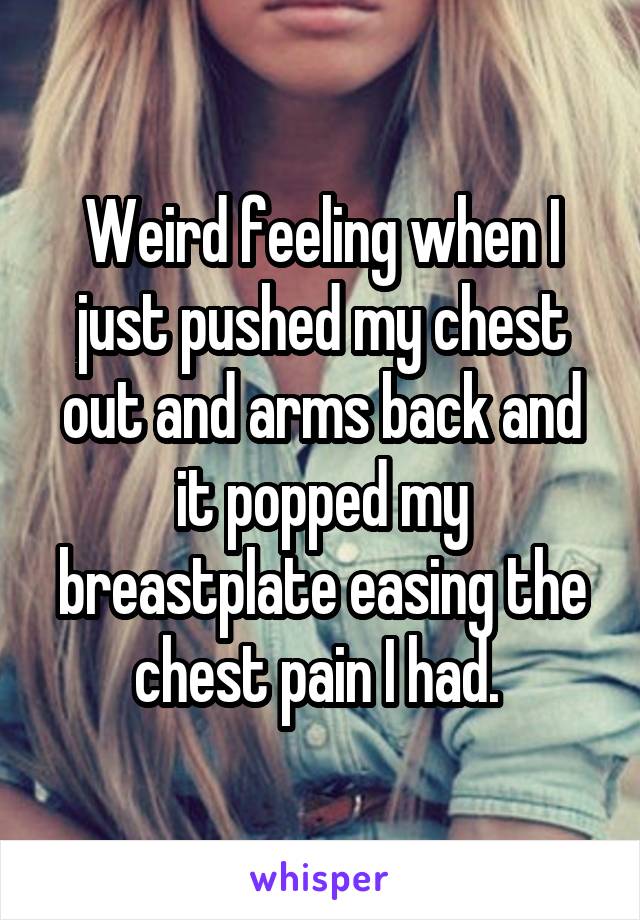 Weird feeling when I just pushed my chest out and arms back and it popped my breastplate easing the chest pain I had. 