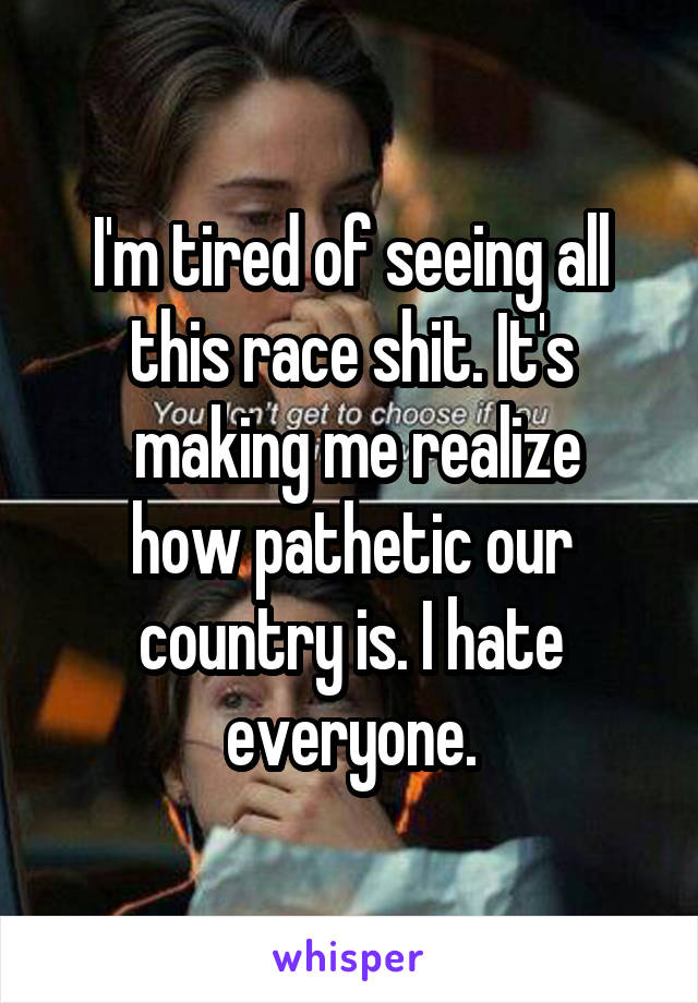I'm tired of seeing all this race shit. It's
 making me realize how pathetic our country is. I hate everyone.
