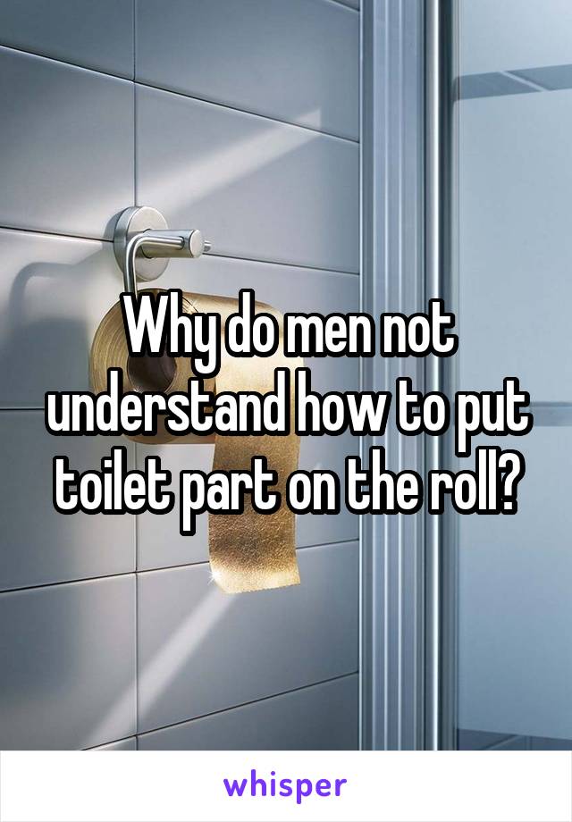 Why do men not understand how to put toilet part on the roll?