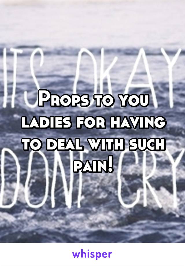 Props to you ladies for having to deal with such pain!