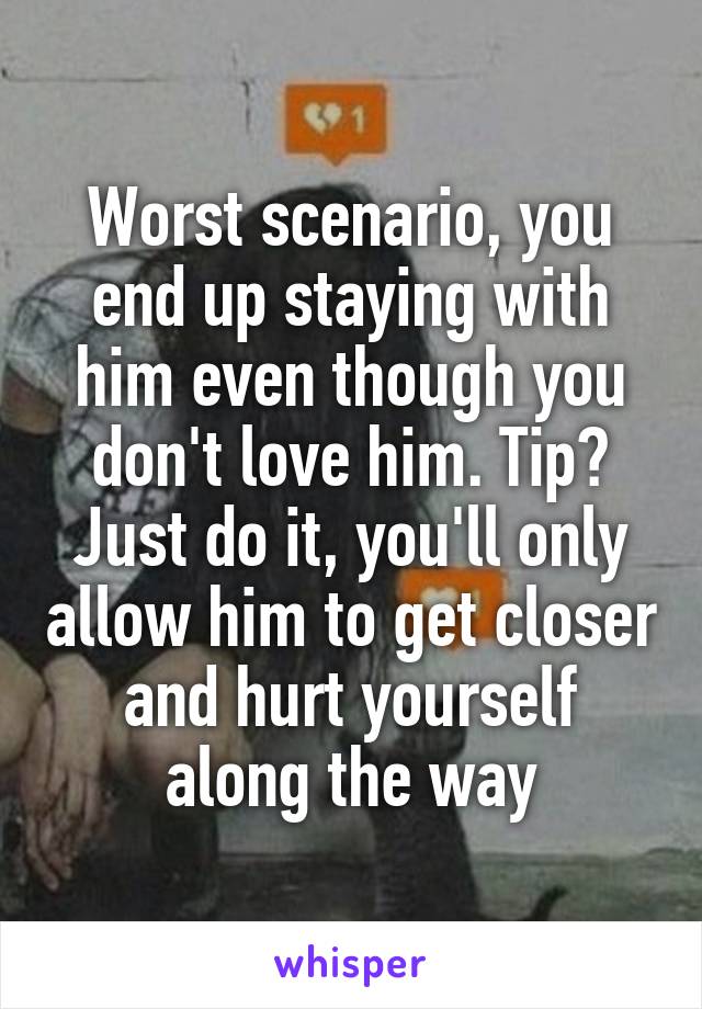 Worst scenario, you end up staying with him even though you don't love him. Tip? Just do it, you'll only allow him to get closer and hurt yourself along the way