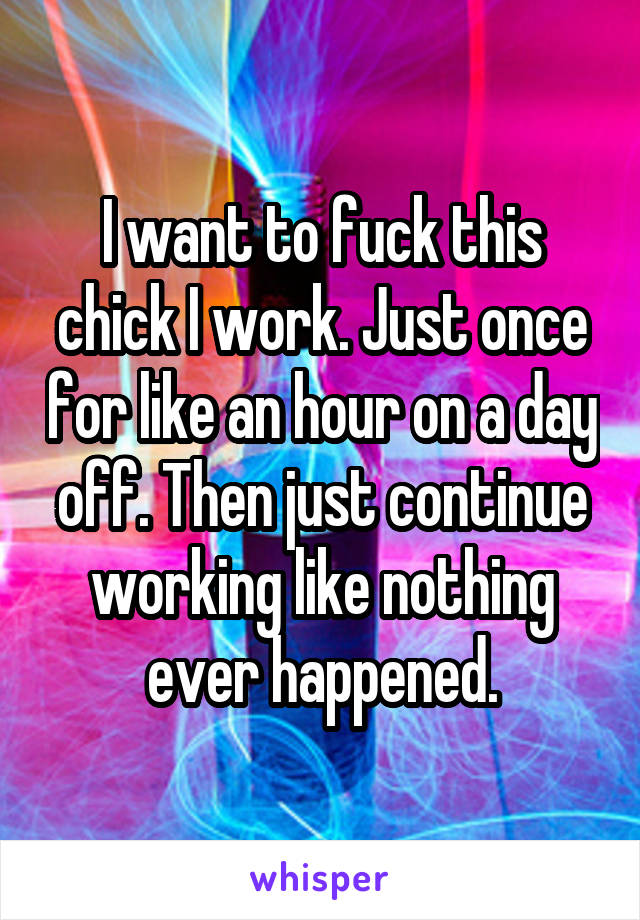 I want to fuck this chick I work. Just once for like an hour on a day off. Then just continue working like nothing ever happened.