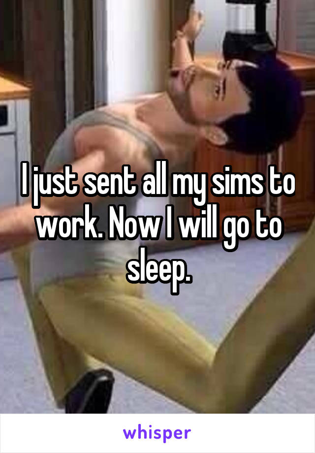I just sent all my sims to work. Now I will go to sleep.