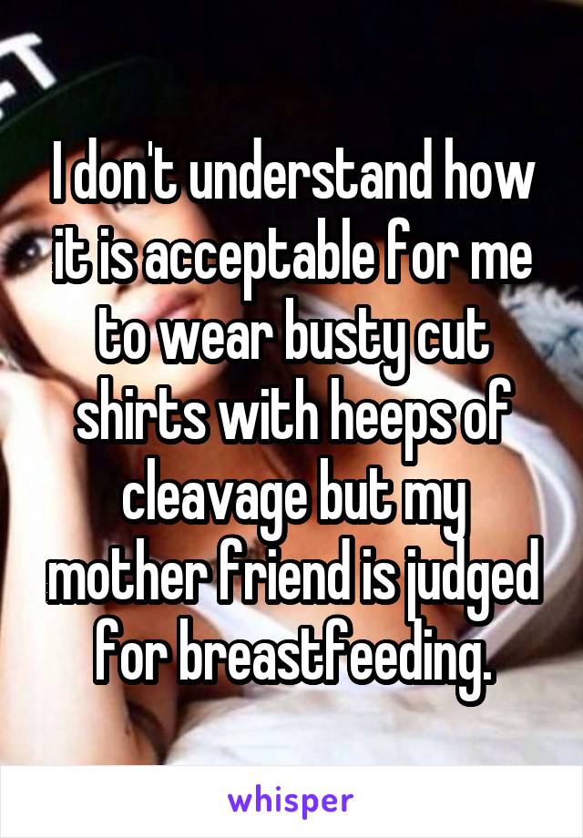 I don't understand how it is acceptable for me to wear busty cut shirts with heeps of cleavage but my mother friend is judged for breastfeeding.