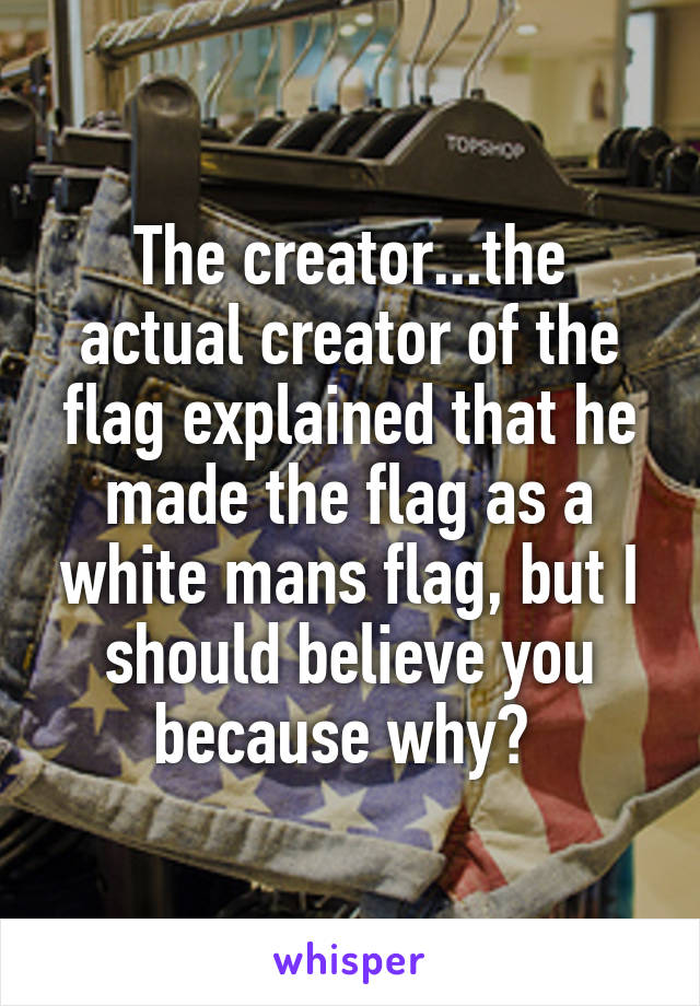 The creator...the actual creator of the flag explained that he made the flag as a white mans flag, but I should believe you because why? 