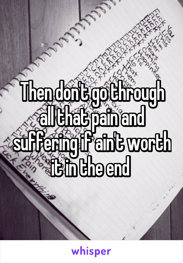 Then don't go through all that pain and suffering if ain't worth it in the end 