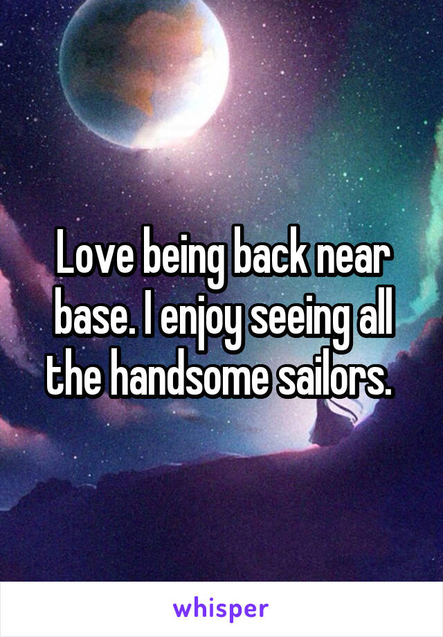 Love being back near base. I enjoy seeing all the handsome sailors. 