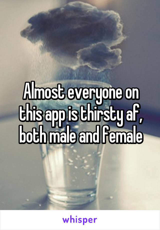 Almost everyone on this app is thirsty af, both male and female