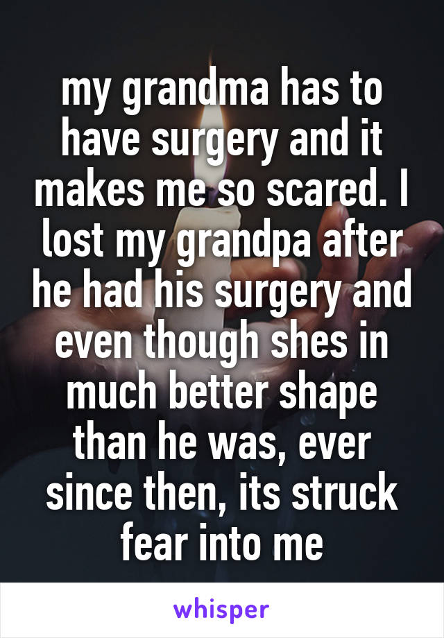 my grandma has to have surgery and it makes me so scared. I lost my grandpa after he had his surgery and even though shes in much better shape than he was, ever since then, its struck fear into me