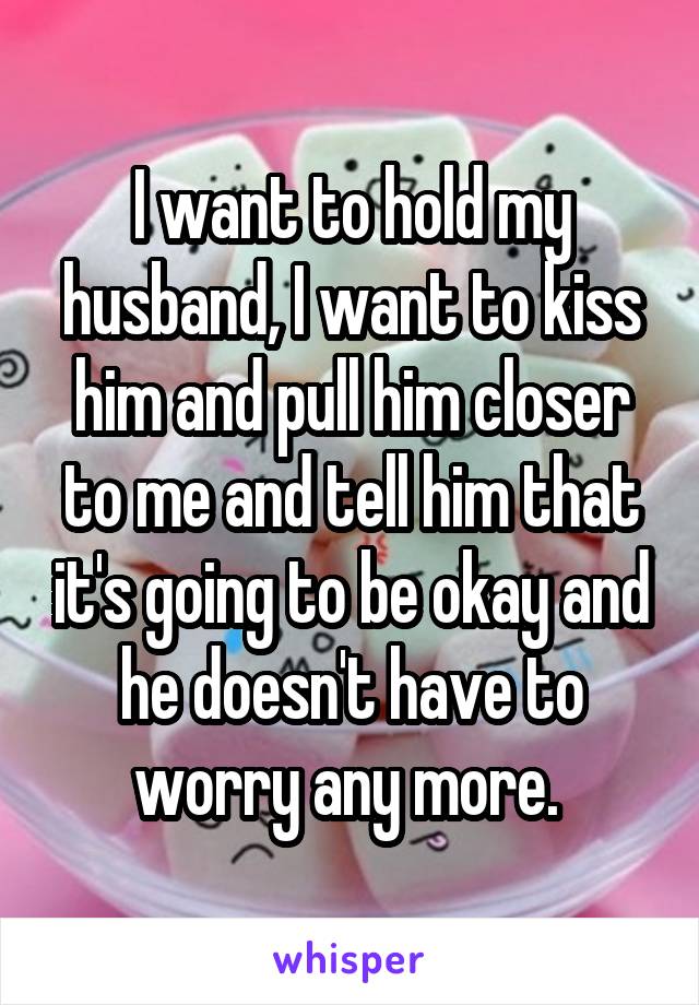 I want to hold my husband, I want to kiss him and pull him closer to me and tell him that it's going to be okay and he doesn't have to worry any more. 