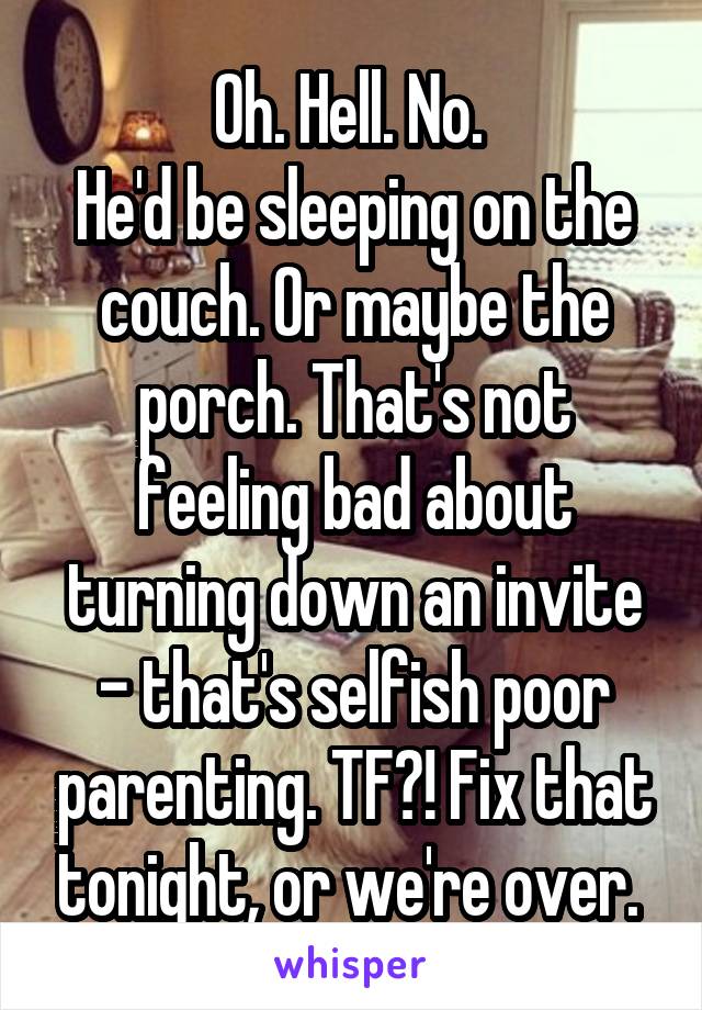 Oh. Hell. No. 
He'd be sleeping on the couch. Or maybe the porch. That's not feeling bad about turning down an invite - that's selfish poor parenting. TF?! Fix that tonight, or we're over. 