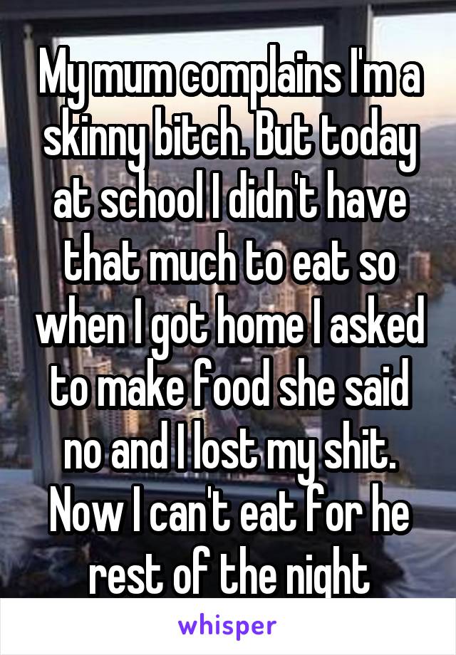 My mum complains I'm a skinny bitch. But today at school I didn't have that much to eat so when I got home I asked to make food she said no and I lost my shit. Now I can't eat for he rest of the night