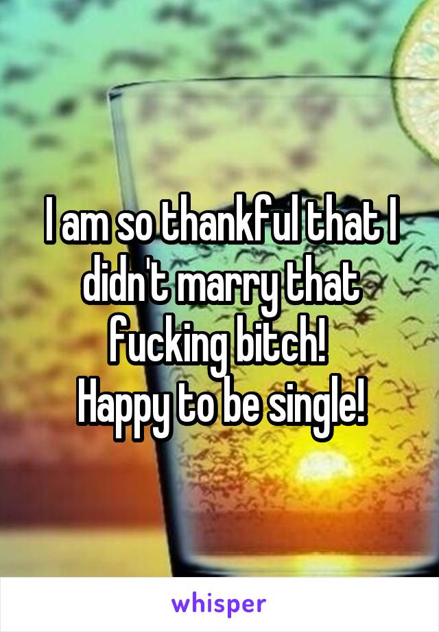 I am so thankful that I didn't marry that fucking bitch! 
Happy to be single!