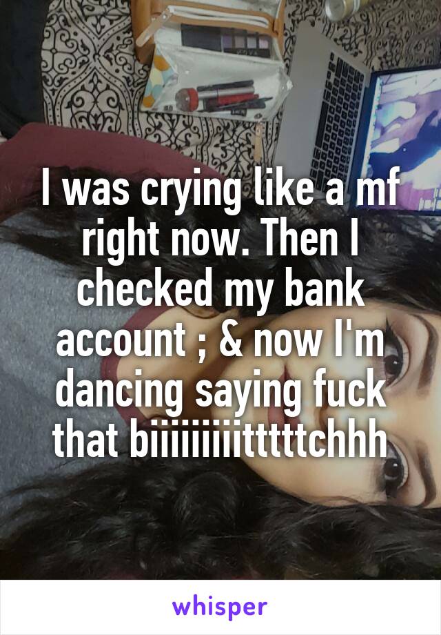 I was crying like a mf right now. Then I checked my bank account ; & now I'm dancing saying fuck that biiiiiiiiitttttchhh