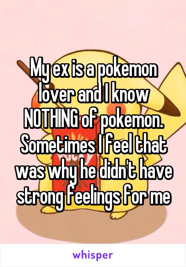 My ex is a pokemon lover and I know NOTHING of pokemon. Sometimes I feel that was why he didn't have strong feelings for me
