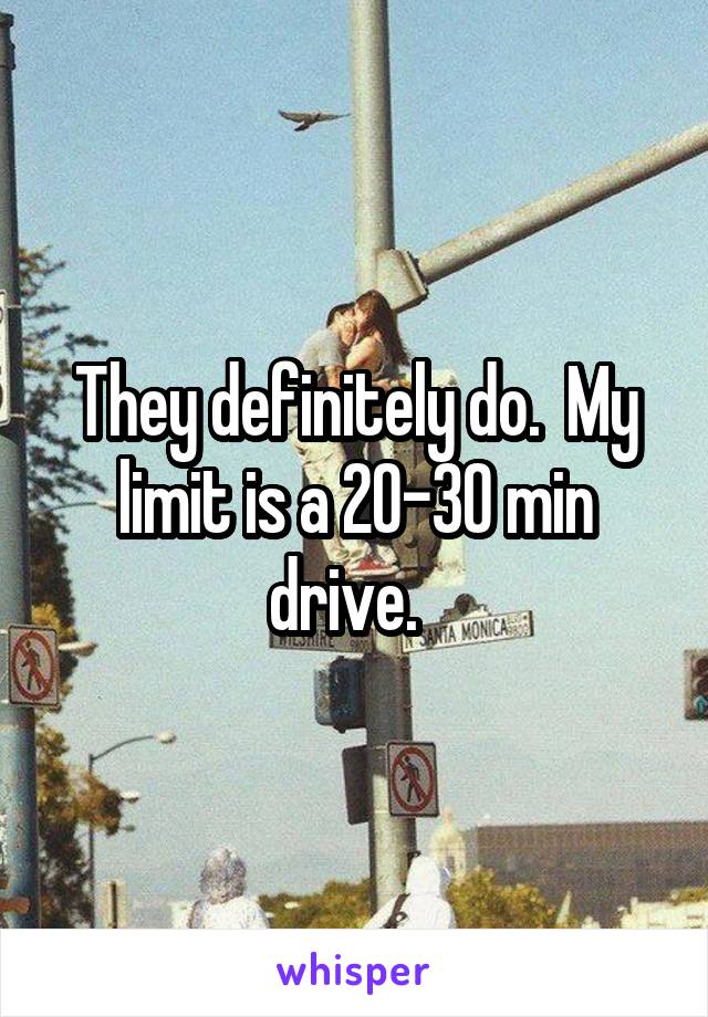 They definitely do.  My limit is a 20-30 min drive.  