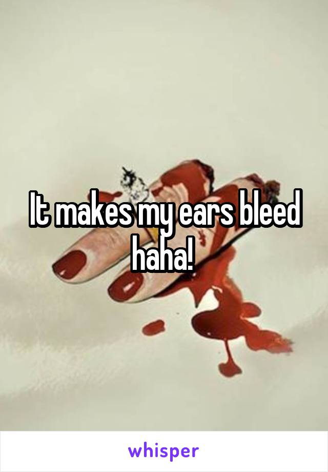 It makes my ears bleed haha! 