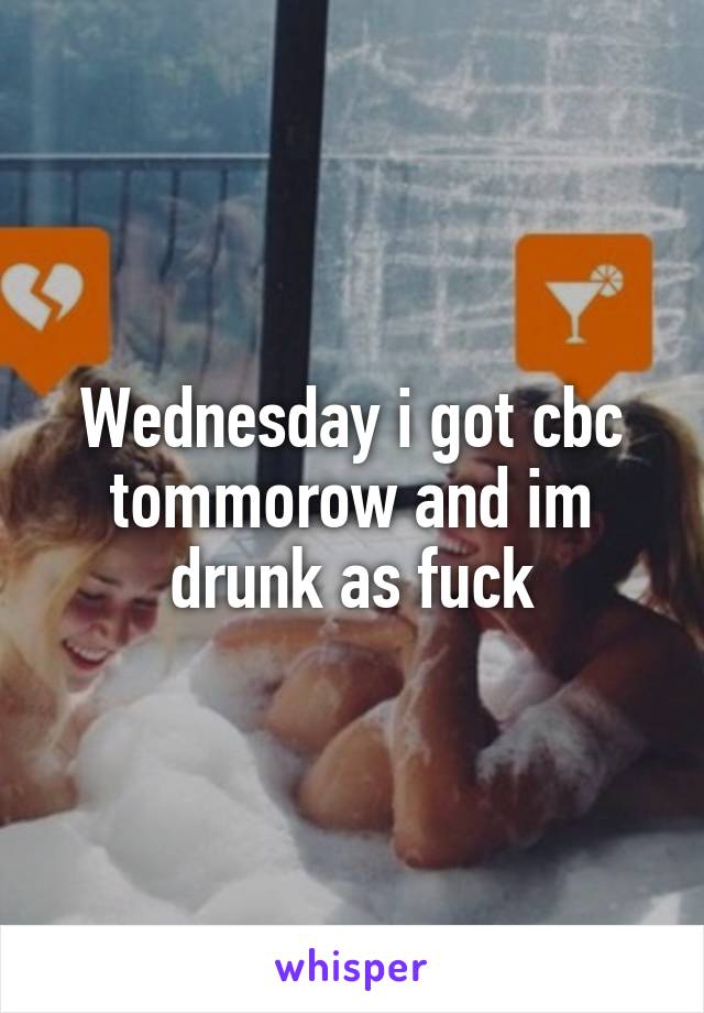 Wednesday i got cbc tommorow and im drunk as fuck