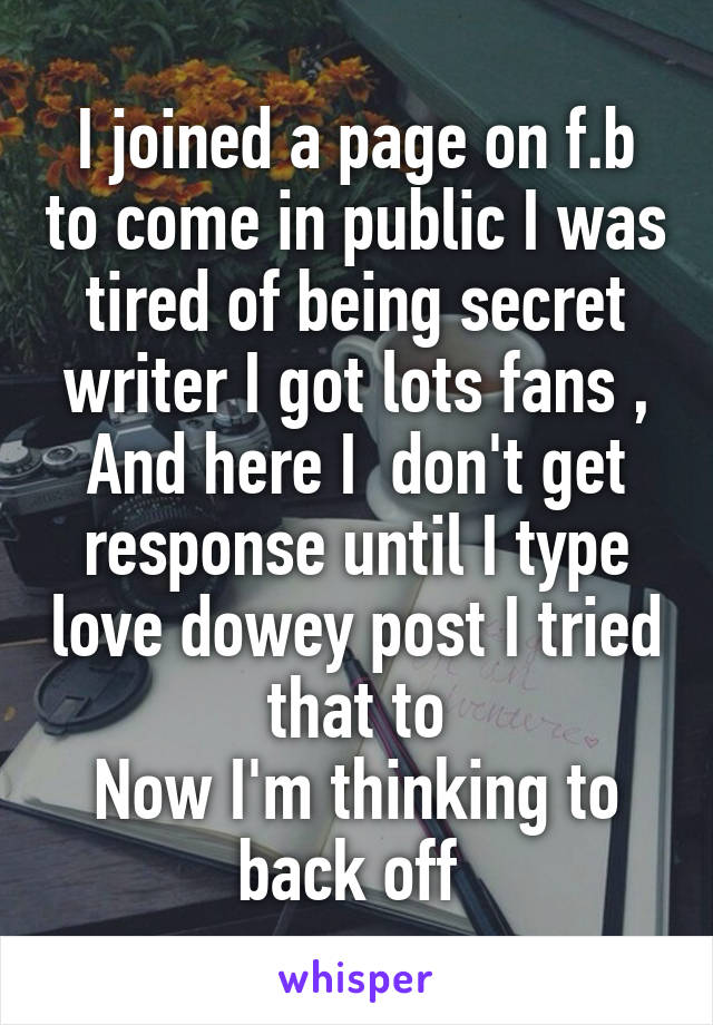 I joined a page on f.b to come in public I was tired of being secret writer I got lots fans , And here I  don't get response until I type love dowey post I tried that to
Now I'm thinking to back off 