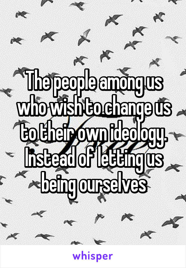 The people among us who wish to change us to their own ideology. Instead of letting us being ourselves