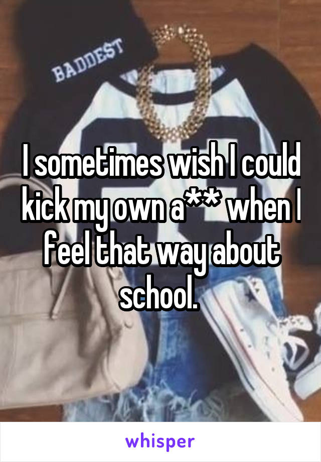 I sometimes wish I could kick my own a** when I feel that way about school. 