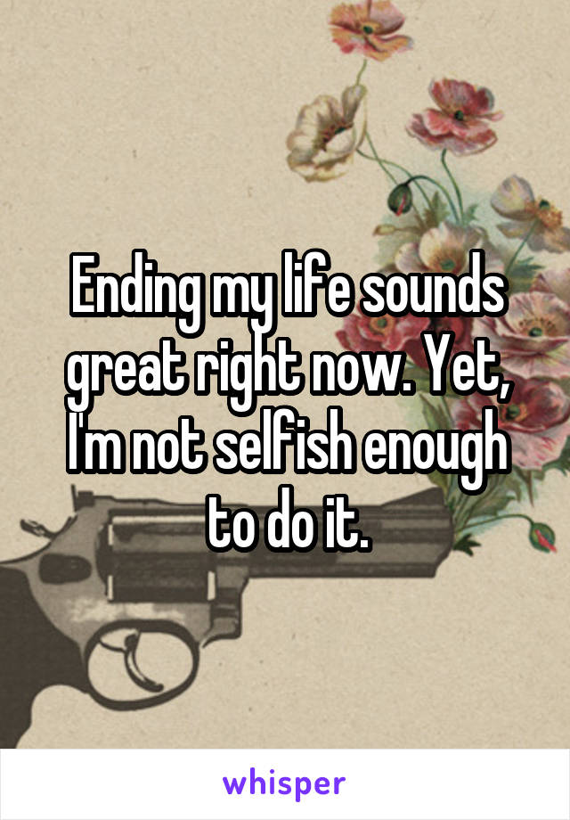 Ending my life sounds great right now. Yet, I'm not selfish enough to do it.