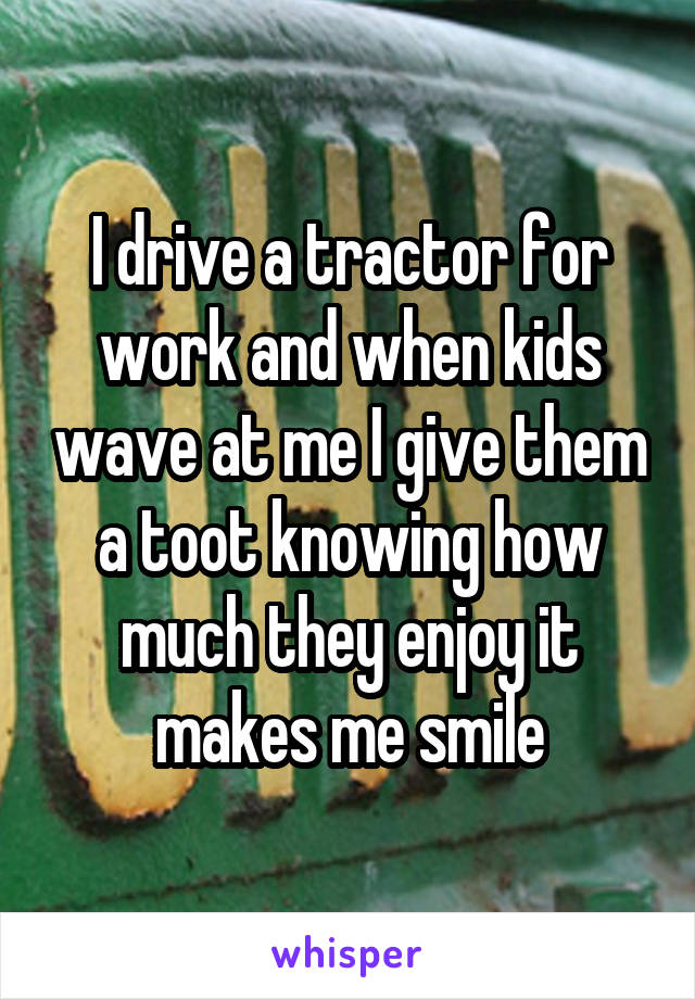 I drive a tractor for work and when kids wave at me I give them a toot knowing how much they enjoy it makes me smile