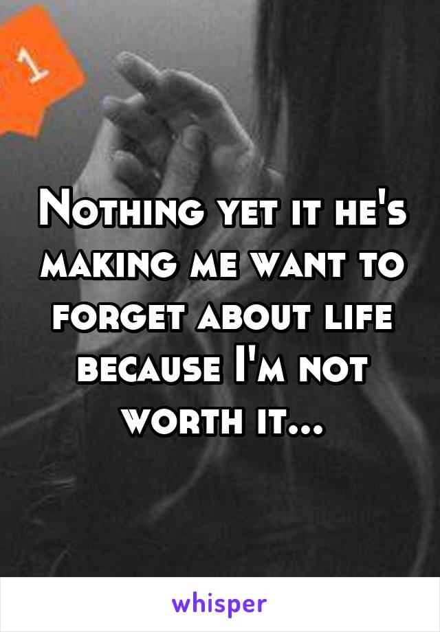 Nothing yet it he's making me want to forget about life because I'm not worth it...