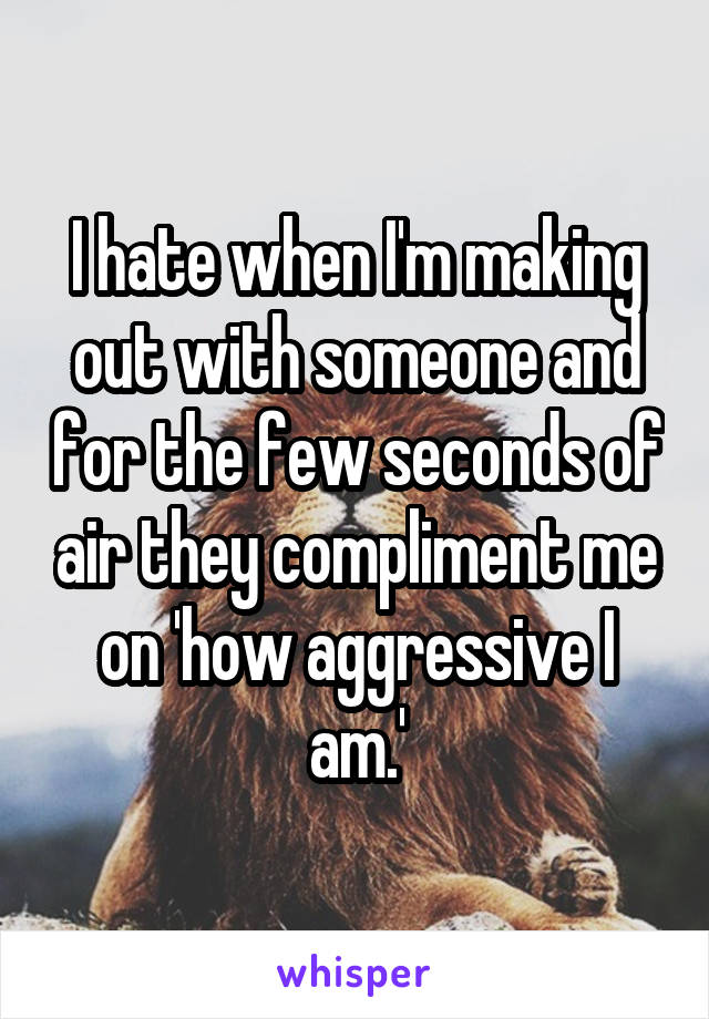 I hate when I'm making out with someone and for the few seconds of air they compliment me on 'how aggressive I am.'