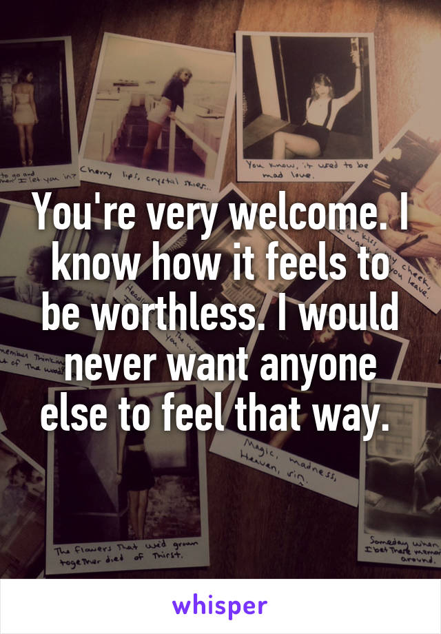 You're very welcome. I know how it feels to be worthless. I would never want anyone else to feel that way. 