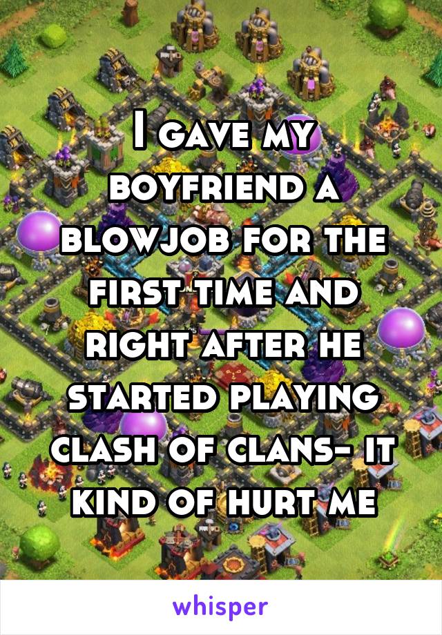 I gave my boyfriend a blowjob for the first time and right after he started playing clash of clans- it kind of hurt me