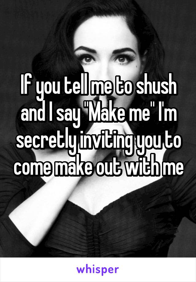 If you tell me to shush and I say "Make me" I'm secretly inviting you to come make out with me 
