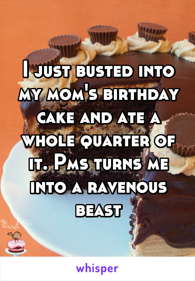 I just busted into my mom's birthday cake and ate a whole quarter of it. Pms turns me into a ravenous beast
