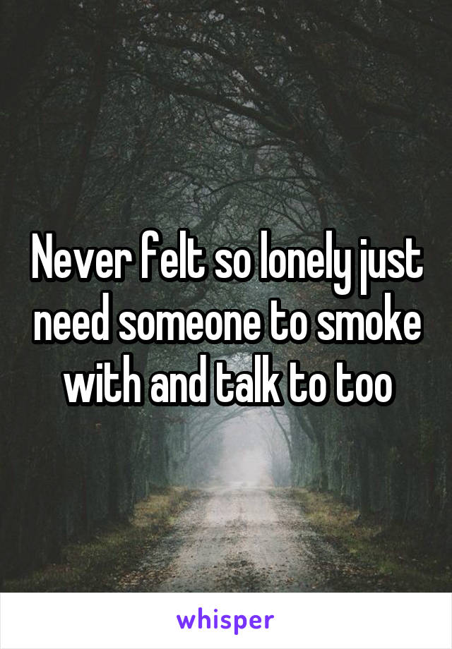 Never felt so lonely just need someone to smoke with and talk to too