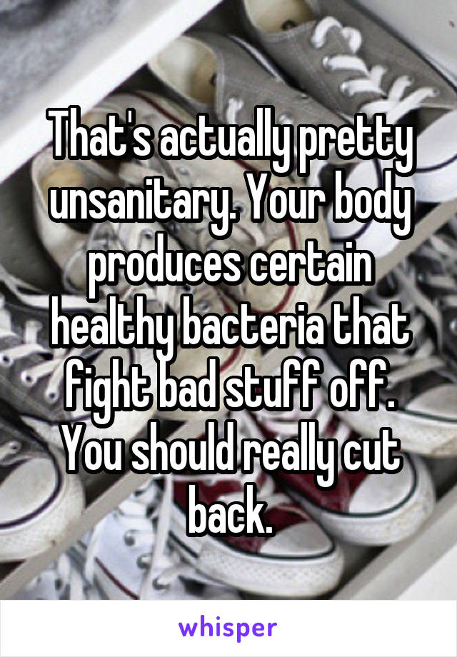 That's actually pretty unsanitary. Your body produces certain healthy bacteria that fight bad stuff off. You should really cut back.