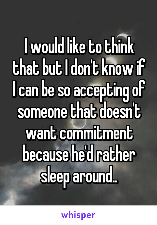 I would like to think that but I don't know if I can be so accepting of someone that doesn't want commitment because he'd rather sleep around..