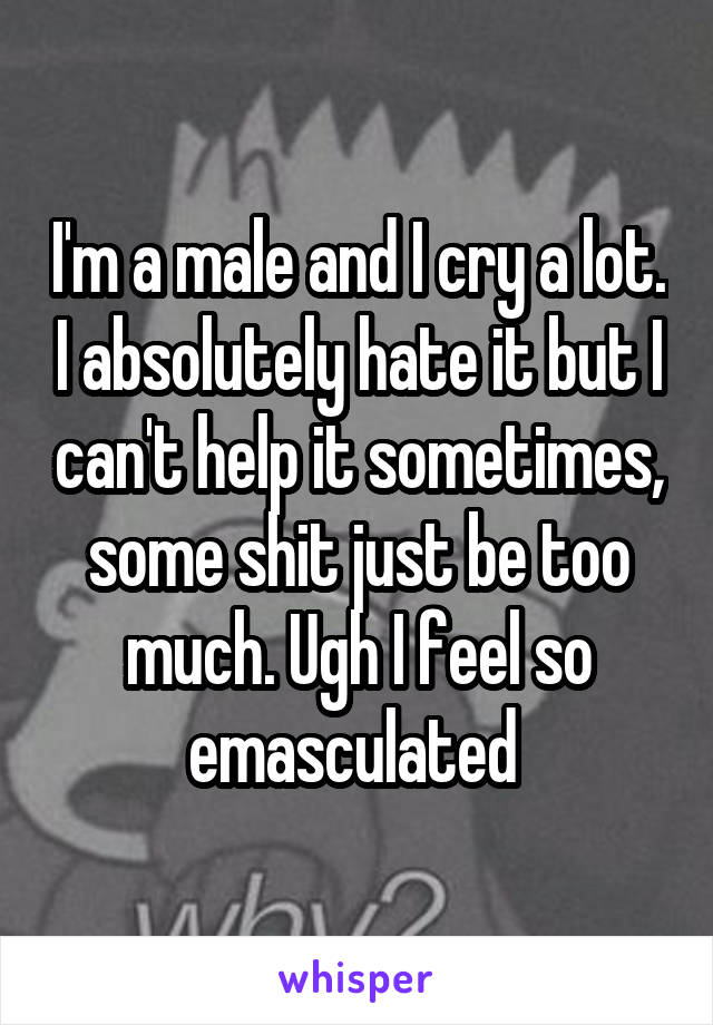 I'm a male and I cry a lot. I absolutely hate it but I can't help it sometimes, some shit just be too much. Ugh I feel so emasculated 